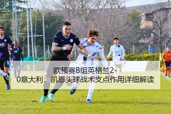 欧预赛B组英格兰2-0意大利：凯恩头球战术支点作用详细解读