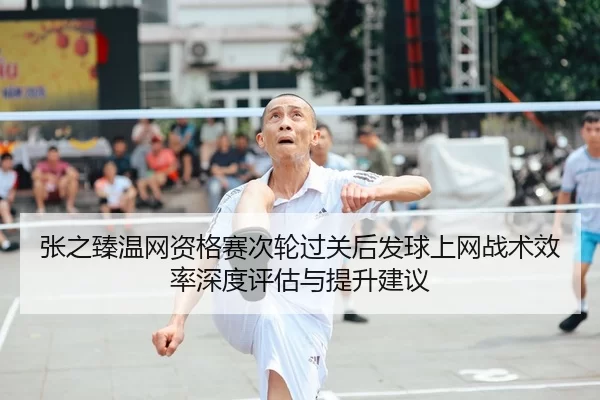 张之臻温网资格赛次轮过关后发球上网战术效率深度评估与提升建议
