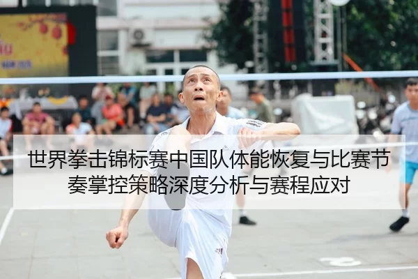 世界拳击锦标赛中国队体能恢复与比赛节奏掌控策略深度分析与赛程应对
