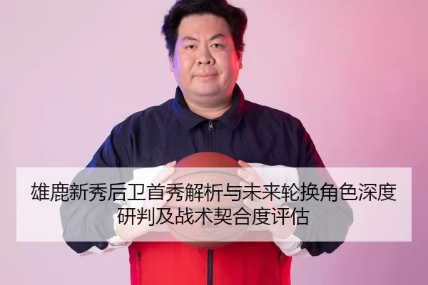 雄鹿新秀后卫首秀解析与未来轮换角色深度研判及战术契合度评估