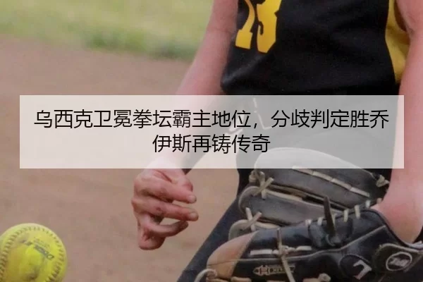 乌西克卫冕拳坛霸主地位，分歧判定胜乔伊斯再铸传奇